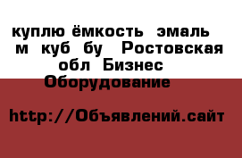 куплю ёмкость  эмаль 16 м. куб, бу - Ростовская обл. Бизнес » Оборудование   